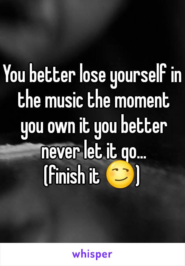 You better lose yourself in the music the moment you own it you better never let it go...
(finish it 😏)