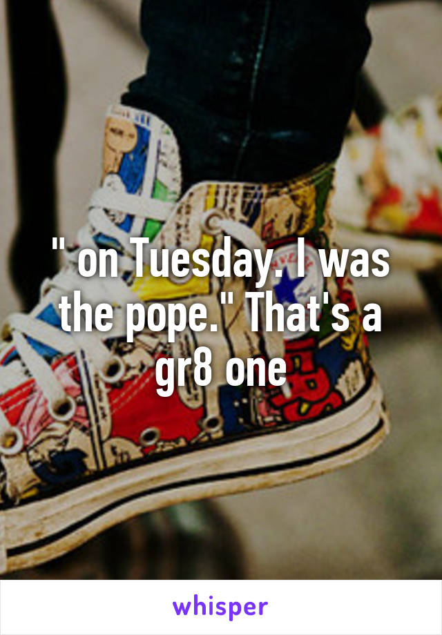 " on Tuesday. I was the pope." That's a gr8 one