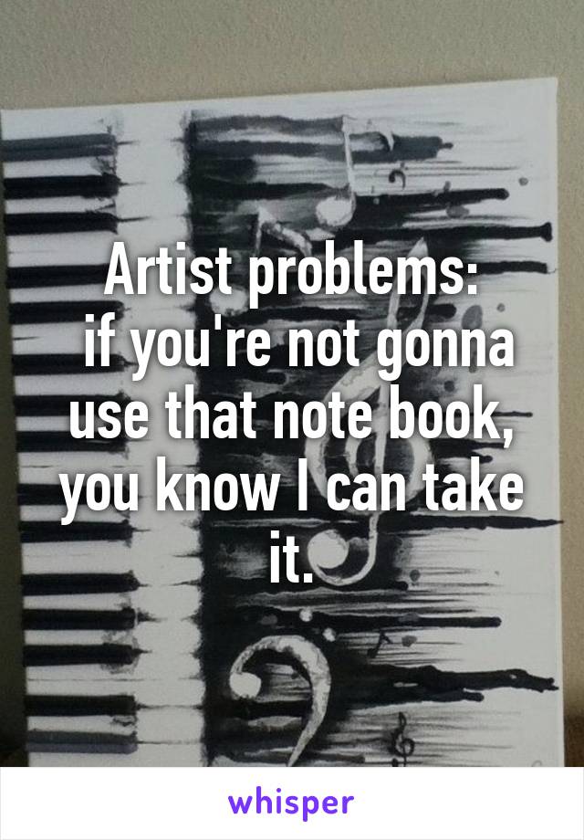 Artist problems:
 if you're not gonna use that note book, you know I can take it.