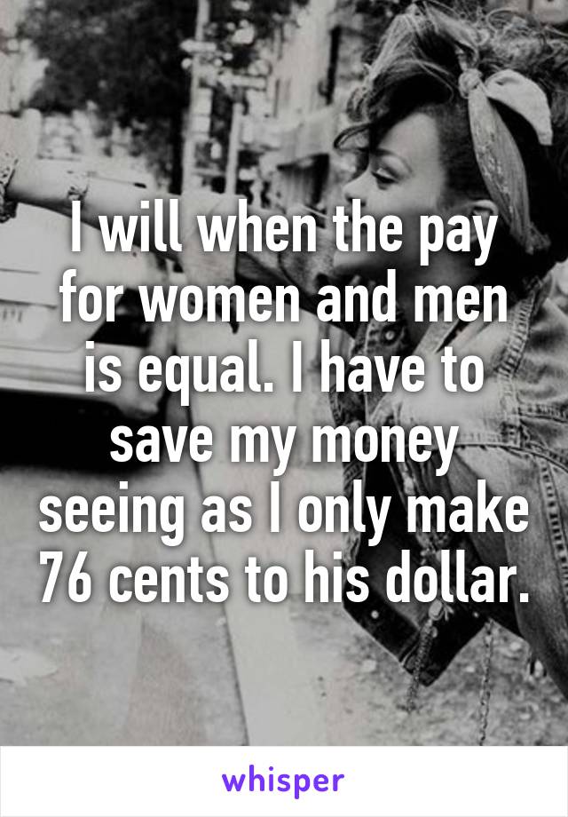 I will when the pay for women and men is equal. I have to save my money seeing as I only make 76 cents to his dollar.