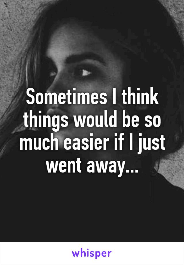 Sometimes I think things would be so much easier if I just went away...