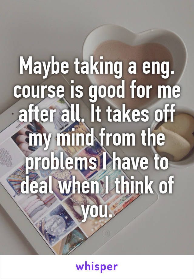 Maybe taking a eng. course is good for me after all. It takes off my mind from the problems I have to deal when I think of you.