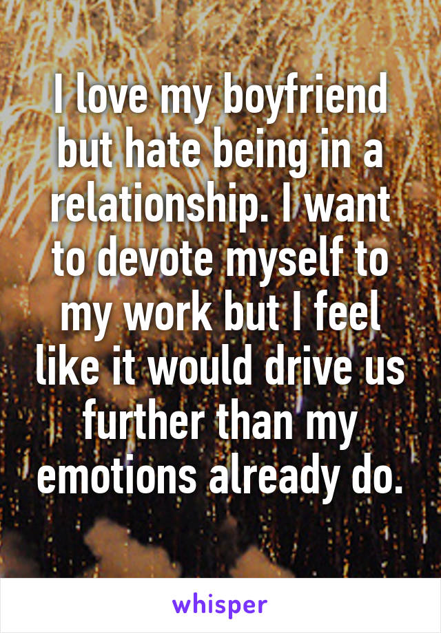 I love my boyfriend but hate being in a relationship. I want to devote myself to my work but I feel like it would drive us further than my emotions already do.
