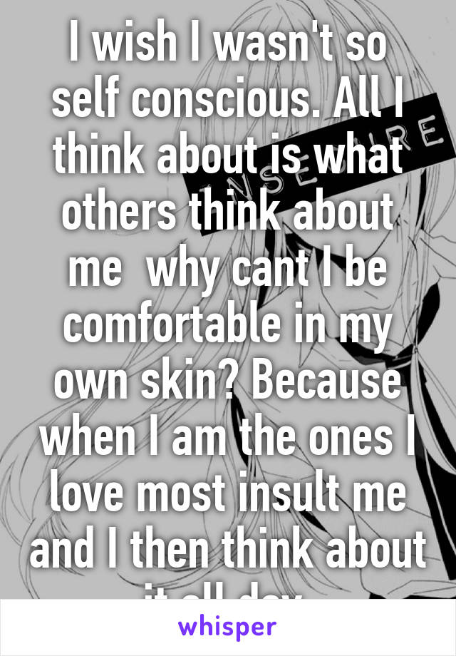 I wish I wasn't so self conscious. All I think about is what others think about me  why cant I be comfortable in my own skin? Because when I am the ones I love most insult me and I then think about it all day.