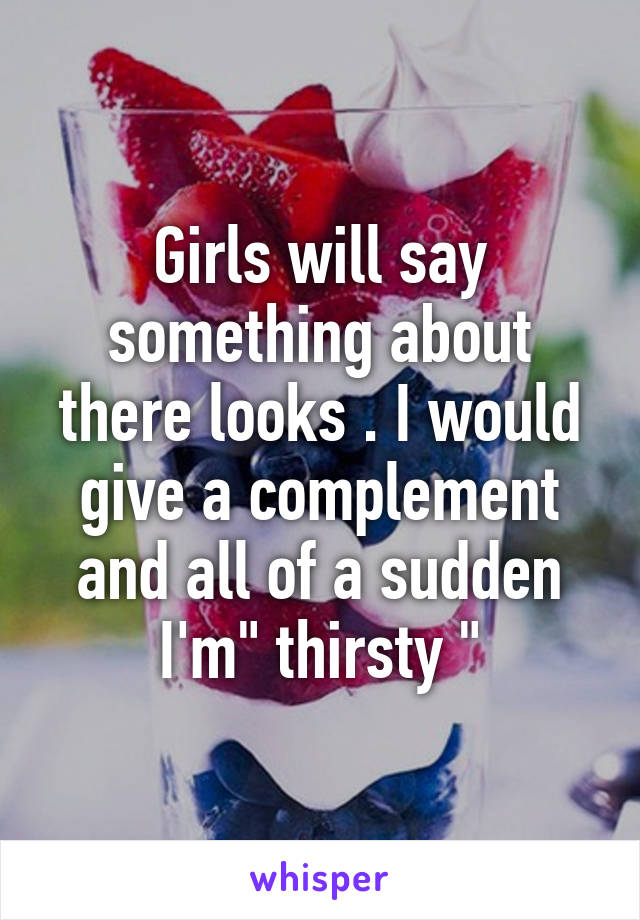 Girls will say something about there looks . I would give a complement and all of a sudden I'm" thirsty "