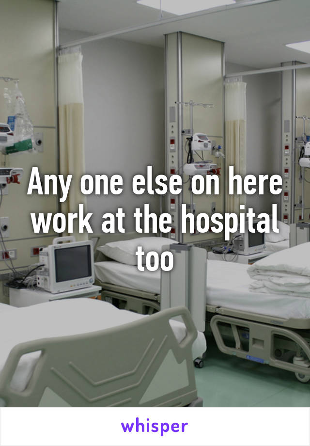 Any one else on here work at the hospital too