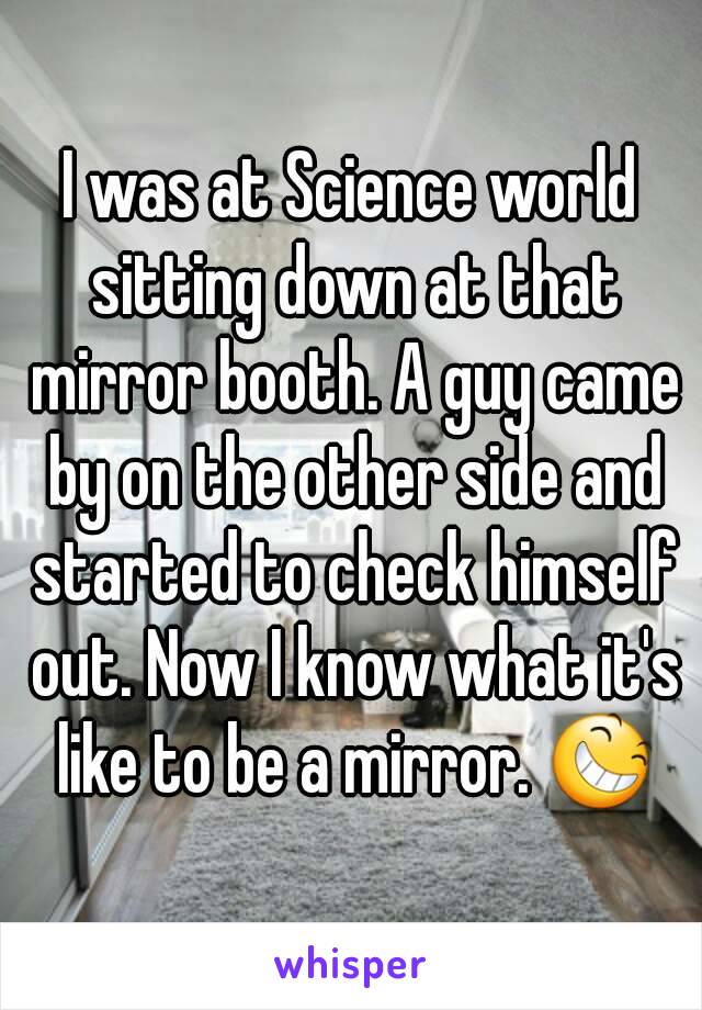 I was at Science world sitting down at that mirror booth. A guy came by on the other side and started to check himself out. Now I know what it's like to be a mirror. 😆