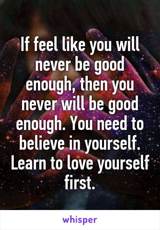 If feel like you will never be good enough, then you never will be good enough. You need to believe in yourself. Learn to love yourself first.