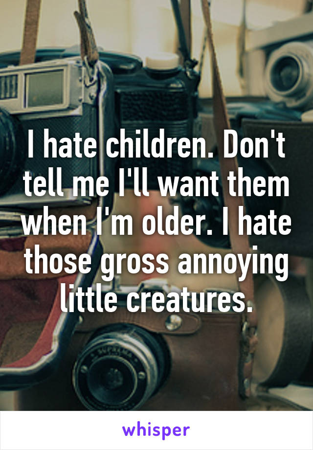 I hate children. Don't tell me I'll want them when I'm older. I hate those gross annoying little creatures.