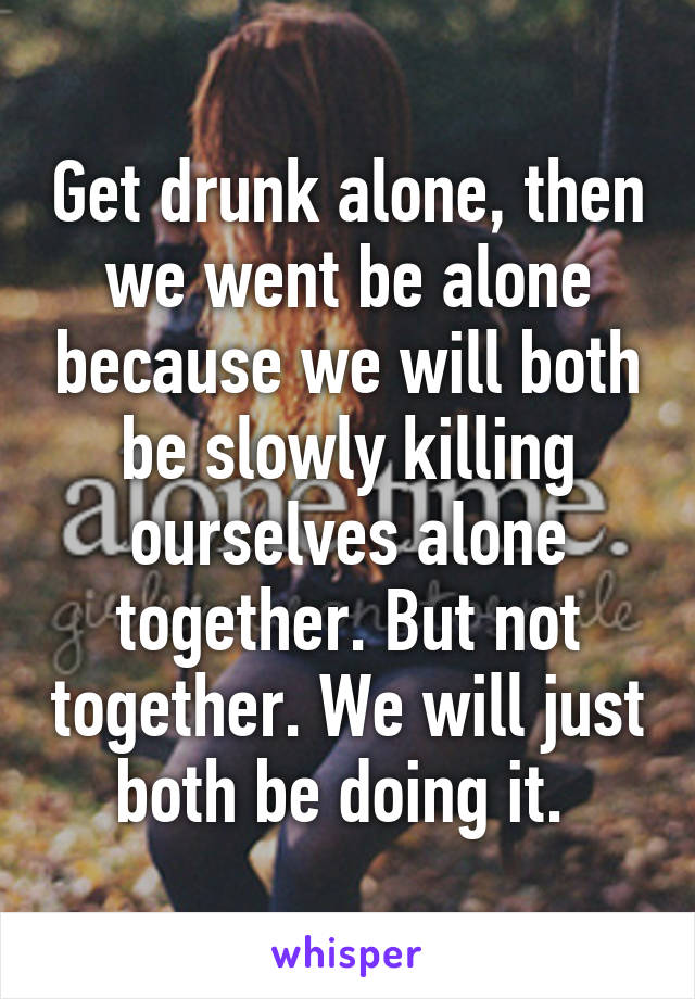 Get drunk alone, then we went be alone because we will both be slowly killing ourselves alone together. But not together. We will just both be doing it. 