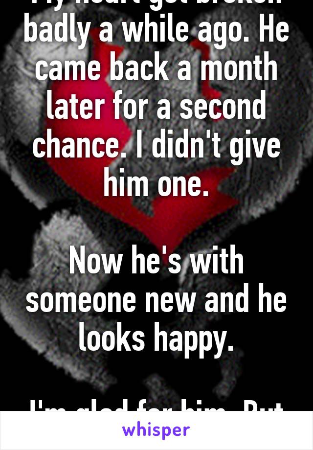 My heart got broken badly a while ago. He came back a month later for a second chance. I didn't give him one.

Now he's with someone new and he looks happy.

I'm glad for him. But I'm not happy.