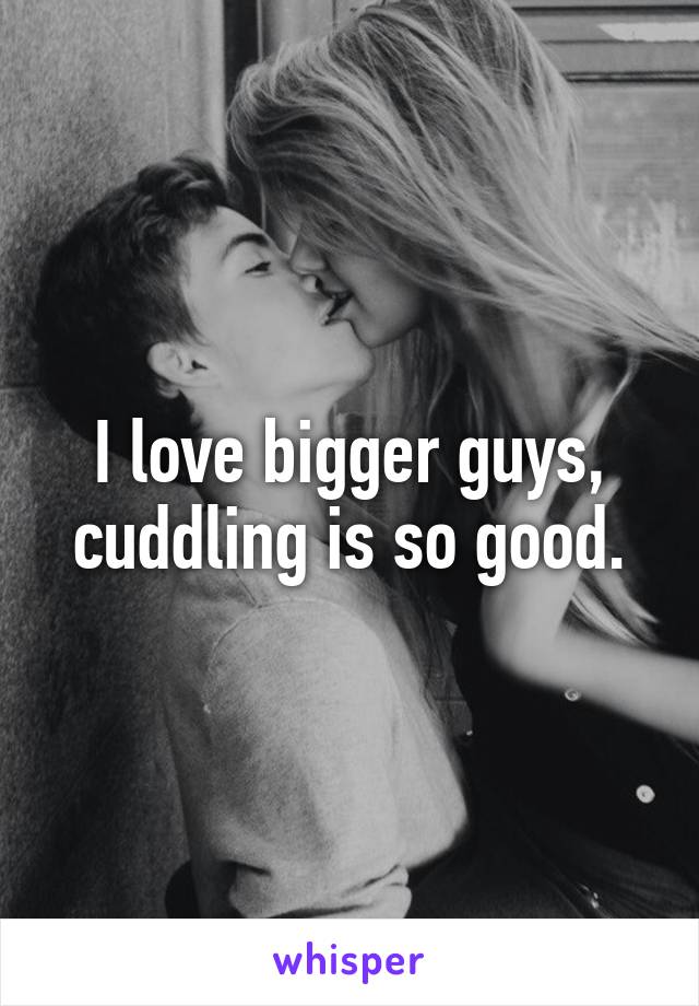 I love bigger guys, cuddling is so good.