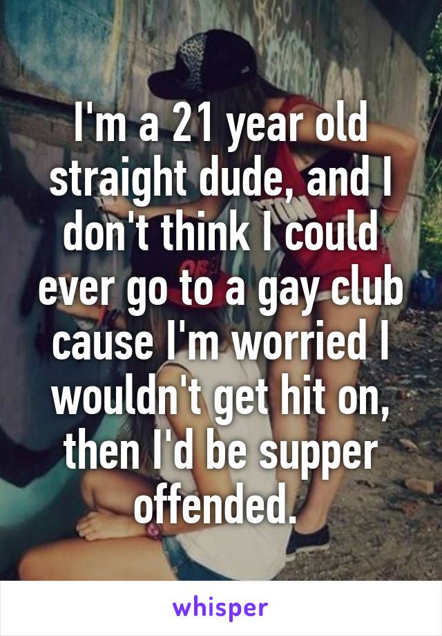 I'm a 21 year old straight dude, and I don't think I could ever go to a gay club cause I'm worried I wouldn't get hit on, then I'd be supper offended. 