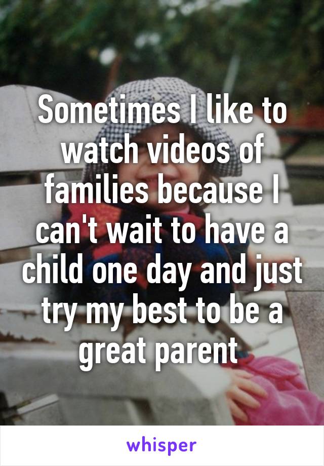 Sometimes I like to watch videos of families because I can't wait to have a child one day and just try my best to be a great parent 