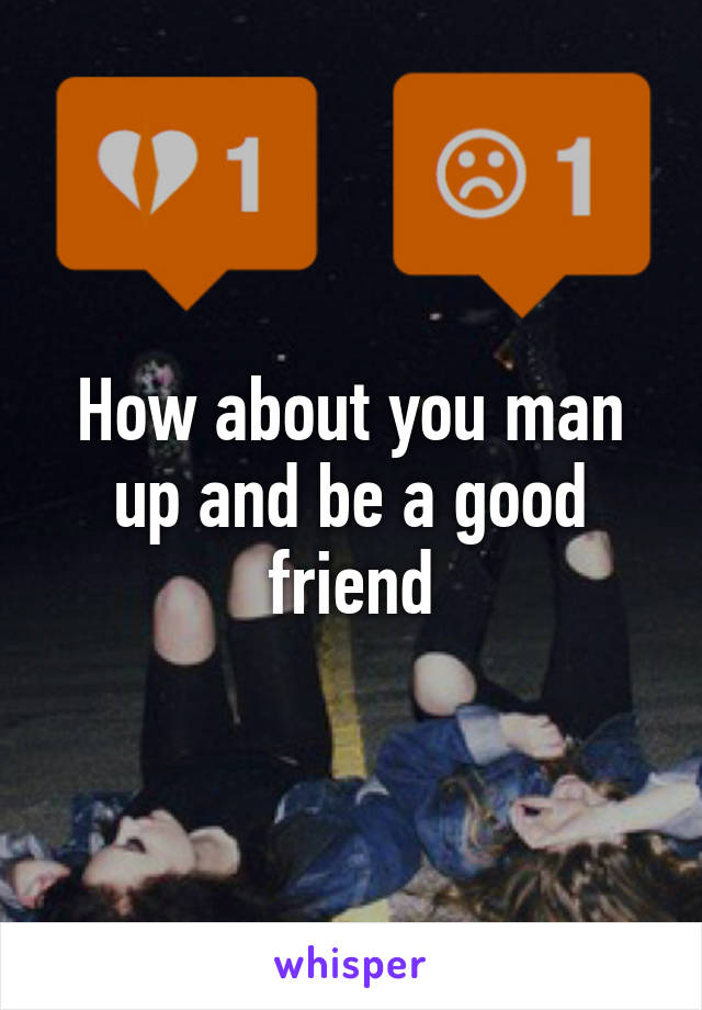 How about you man up and be a good friend