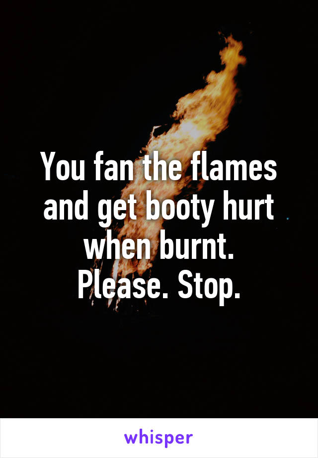 You fan the flames and get booty hurt when burnt.
Please. Stop.