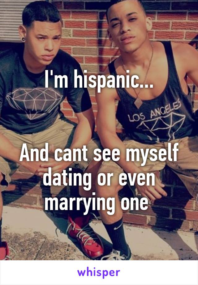 I'm hispanic...


And cant see myself dating or even marrying one 