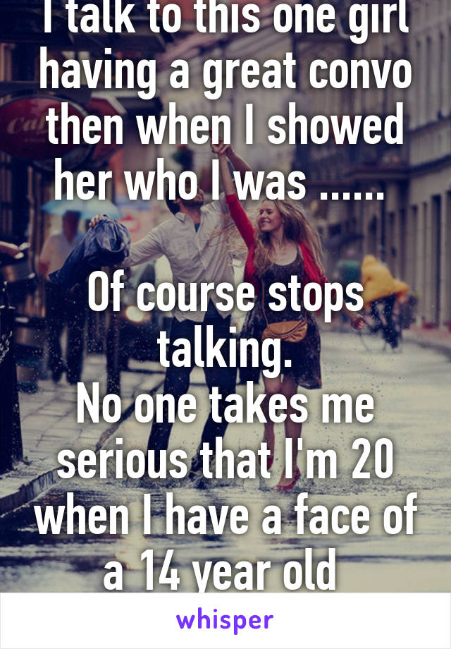 I talk to this one girl having a great convo then when I showed her who I was ...... 

Of course stops talking.
No one takes me serious that I'm 20 when I have a face of a 14 year old 
FML