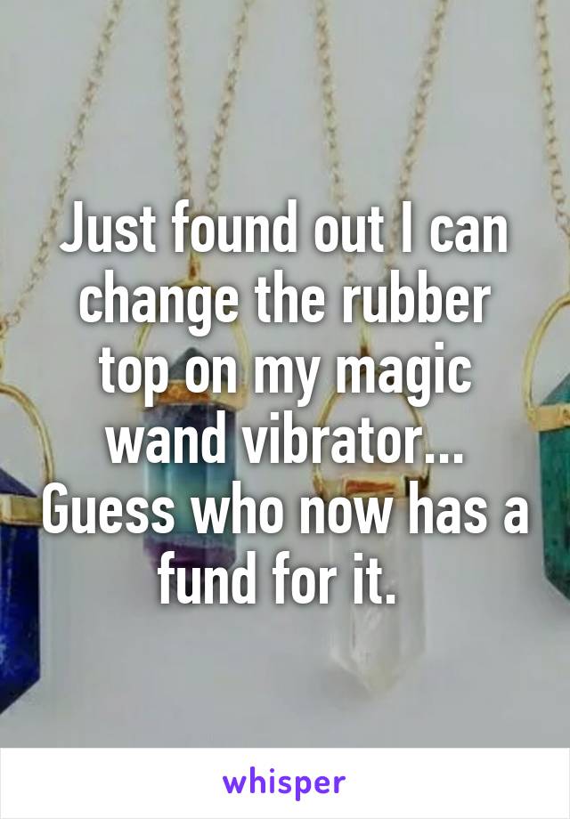 Just found out I can change the rubber top on my magic wand vibrator... Guess who now has a fund for it. 