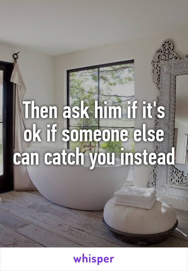 Then ask him if it's ok if someone else can catch you instead