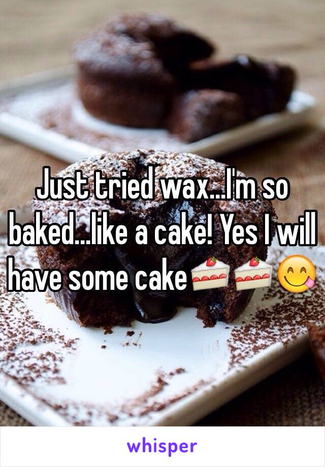 Just tried wax...I'm so baked...like a cake! Yes I will have some cake🍰🍰😋