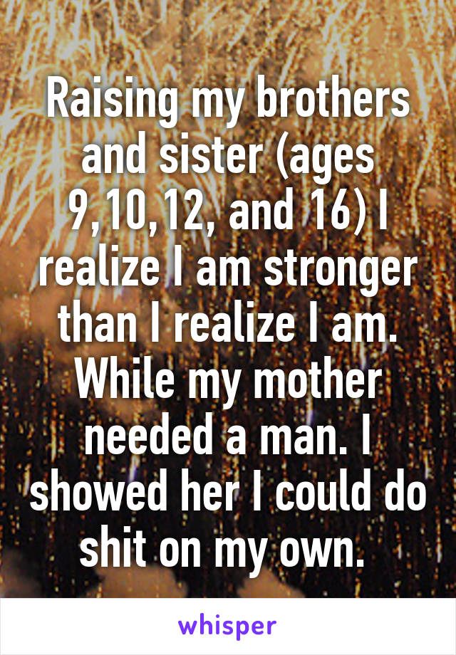 Raising my brothers and sister (ages 9,10,12, and 16) I realize I am stronger than I realize I am. While my mother needed a man. I showed her I could do shit on my own. 