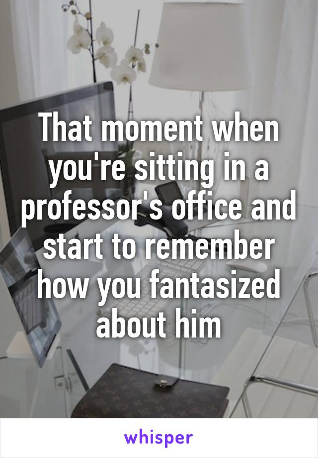 That moment when you're sitting in a professor's office and start to remember how you fantasized about him