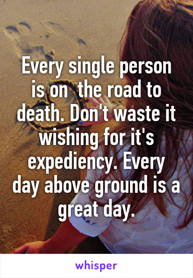 Every single person is on  the road to death. Don't waste it wishing for it's expediency. Every day above ground is a great day.