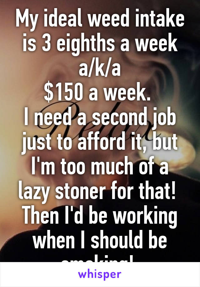 My ideal weed intake is 3 eighths a week a/k/a
$150 a week. 
I need a second job just to afford it, but I'm too much of a lazy stoner for that!  Then I'd be working when I should be smoking! 