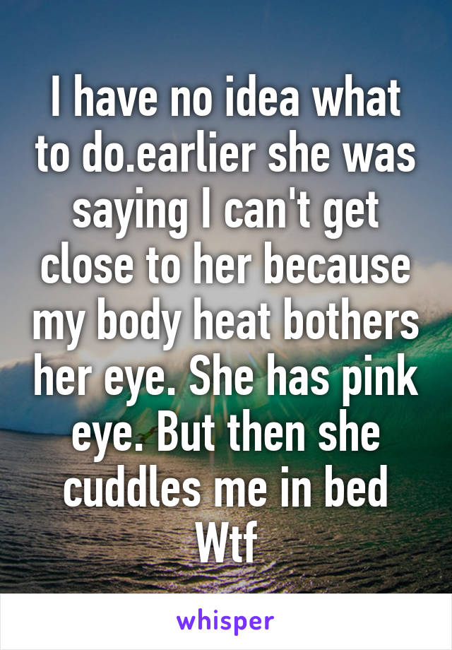 I have no idea what to do.earlier she was saying I can't get close to her because my body heat bothers her eye. She has pink eye. But then she cuddles me in bed Wtf