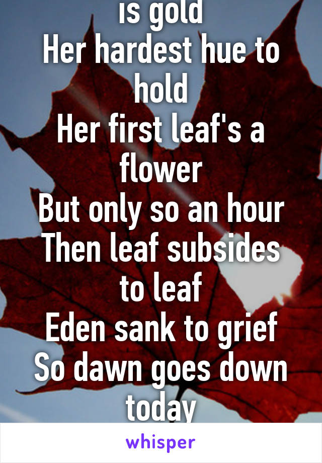 Nature's first green is gold
Her hardest hue to hold
Her first leaf's a flower
But only so an hour
Then leaf subsides to leaf
Eden sank to grief
So dawn goes down today
Nothing gold can stay