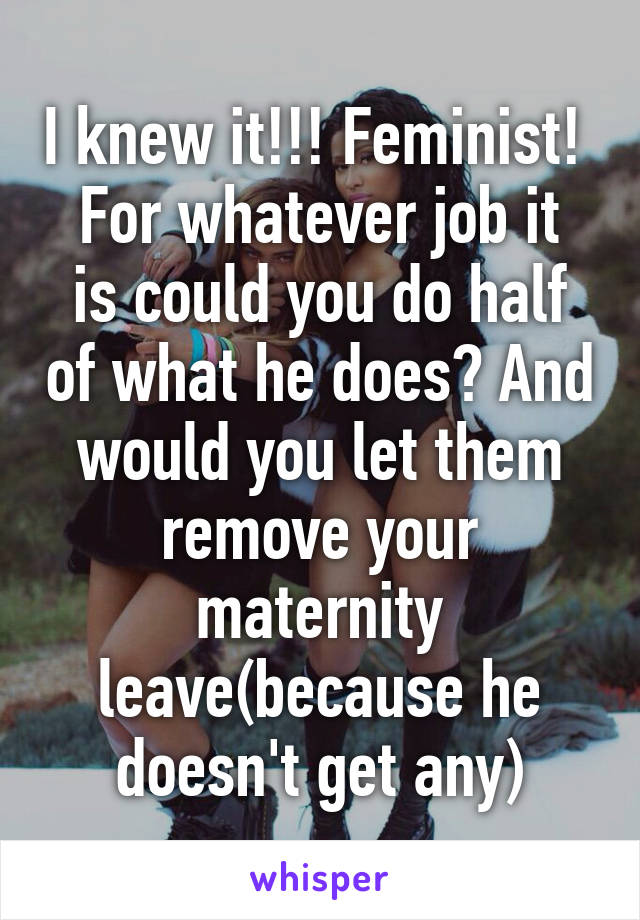 I knew it!!! Feminist! 
For whatever job it is could you do half of what he does? And would you let them remove your maternity leave(because he doesn't get any)