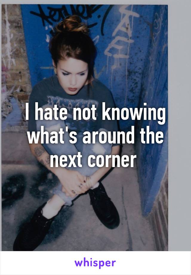 I hate not knowing what's around the next corner 