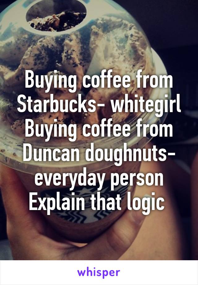 Buying coffee from Starbucks- whitegirl
Buying coffee from Duncan doughnuts- everyday person
Explain that logic 