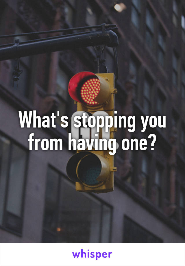 What's stopping you from having one?