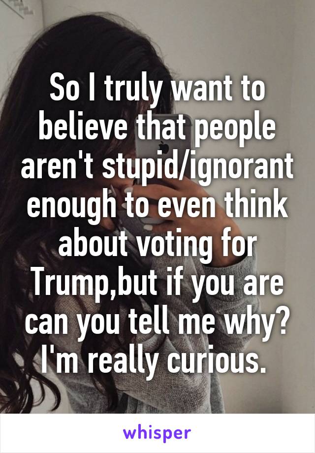 So I truly want to believe that people aren't stupid/ignorant enough to even think about voting for Trump,but if you are can you tell me why? I'm really curious. 