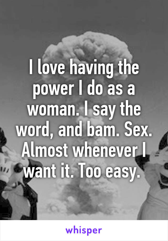 I love having the power I do as a woman. I say the word, and bam. Sex. Almost whenever I want it. Too easy. 