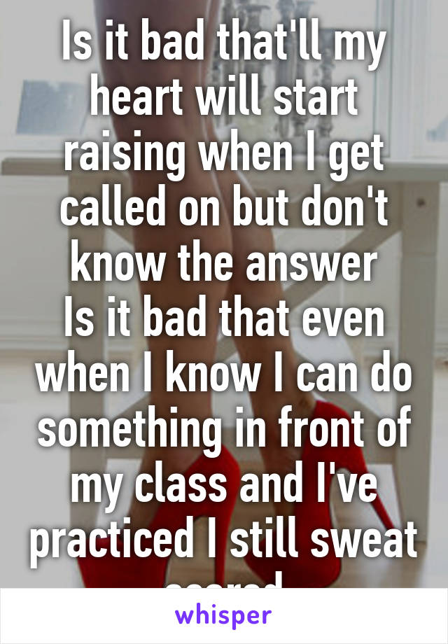 Is it bad that'll my heart will start raising when I get called on but don't know the answer
Is it bad that even when I know I can do something in front of my class and I've practiced I still sweat scared