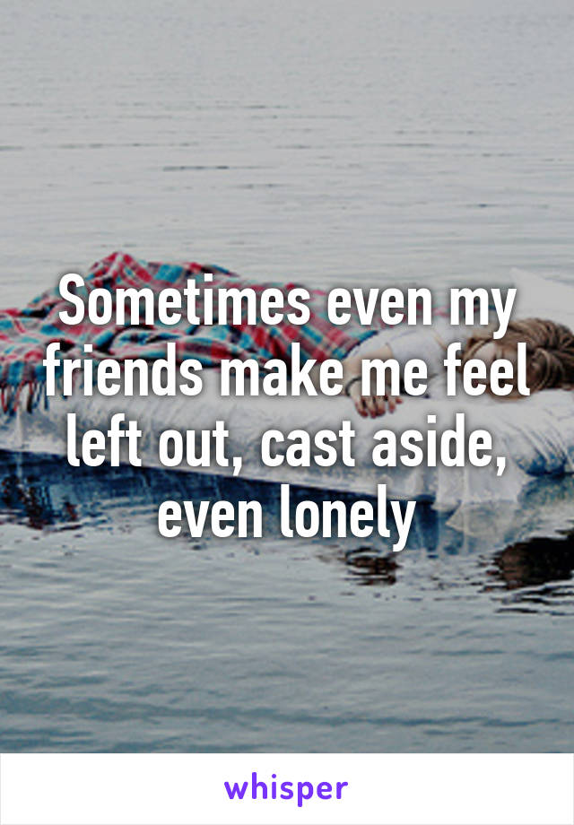 Sometimes even my friends make me feel left out, cast aside, even lonely