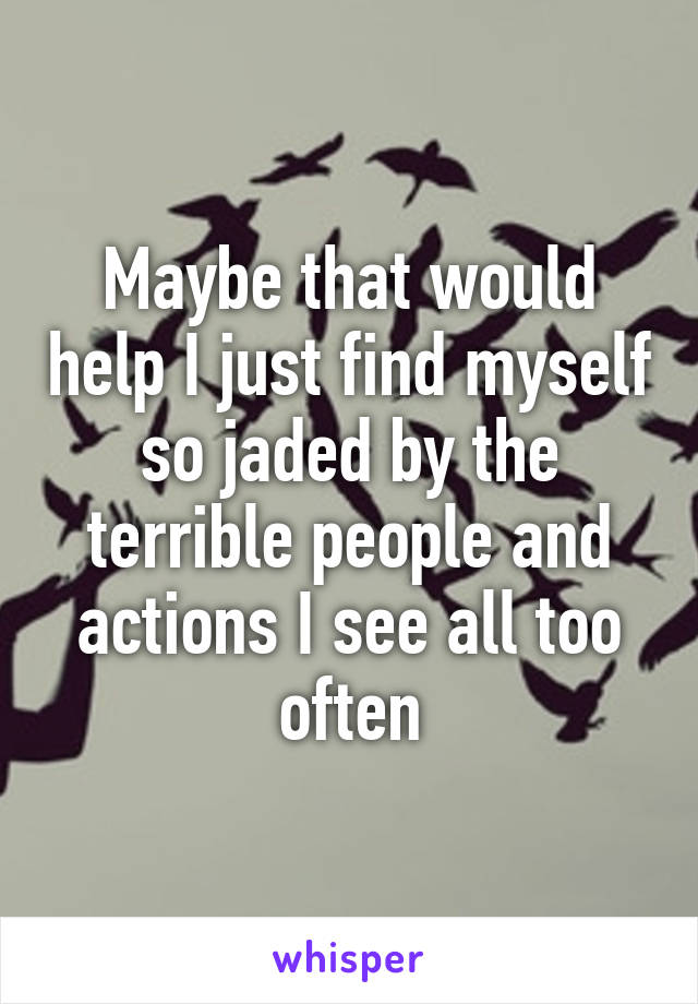 Maybe that would help I just find myself so jaded by the terrible people and actions I see all too often