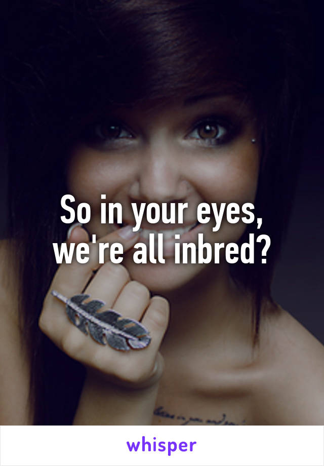 So in your eyes, we're all inbred?