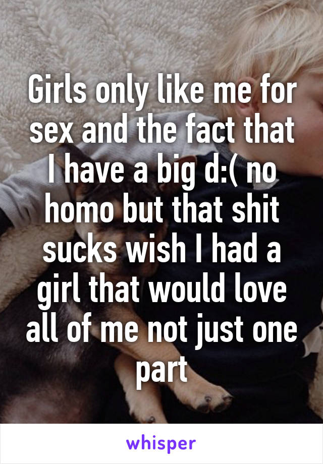 Girls only like me for sex and the fact that I have a big d:( no homo but that shit sucks wish I had a girl that would love all of me not just one part