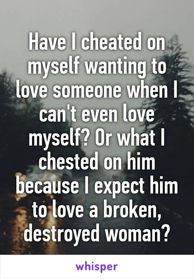 Have I cheated on myself wanting to love someone when I can't even love myself? Or what I chested on him because I expect him to love a broken, destroyed woman?