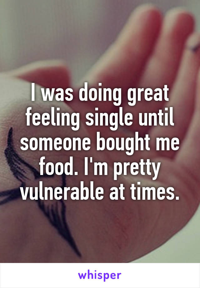 I was doing great feeling single until someone bought me food. I'm pretty vulnerable at times.