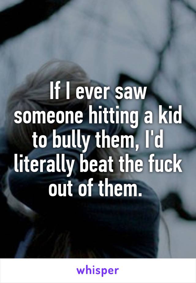 If I ever saw someone hitting a kid to bully them, I'd literally beat the fuck out of them. 