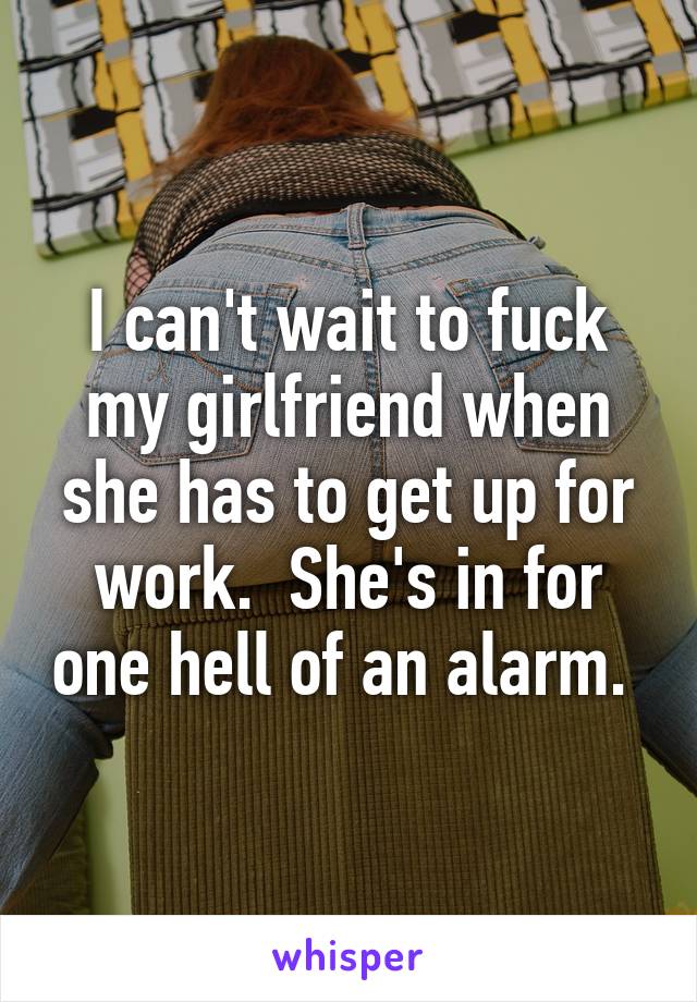 I can't wait to fuck my girlfriend when she has to get up for work.  She's in for one hell of an alarm. 