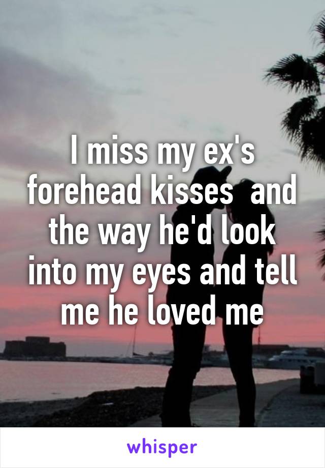 I miss my ex's forehead kisses  and the way he'd look into my eyes and tell me he loved me