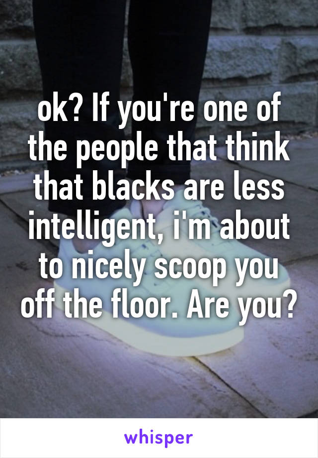 ok? If you're one of the people that think that blacks are less intelligent, i'm about to nicely scoop you off the floor. Are you? 