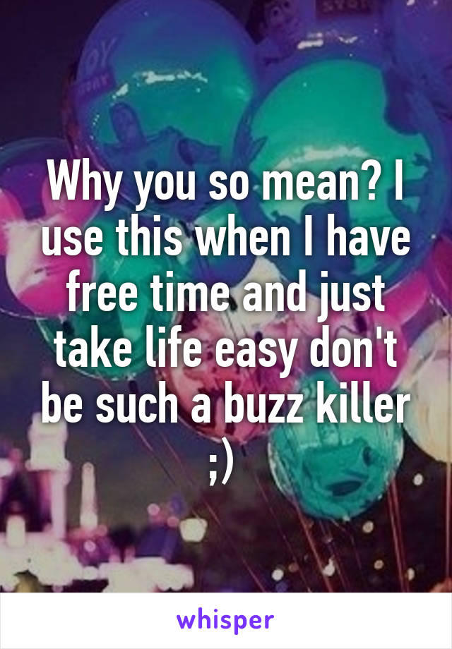 Why you so mean? I use this when I have free time and just take life easy don't be such a buzz killer ;) 