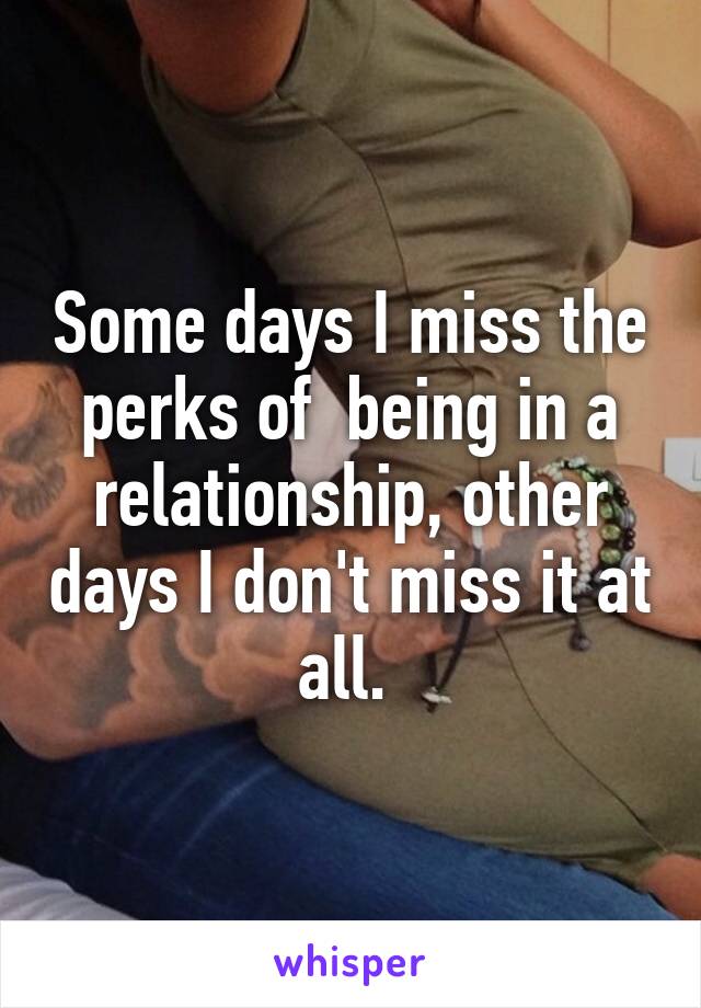 Some days I miss the perks of  being in a relationship, other days I don't miss it at all. 